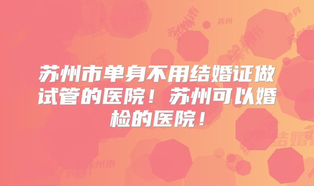 苏州市单身不用结婚证做试管的医院!苏州可以婚检的医院!