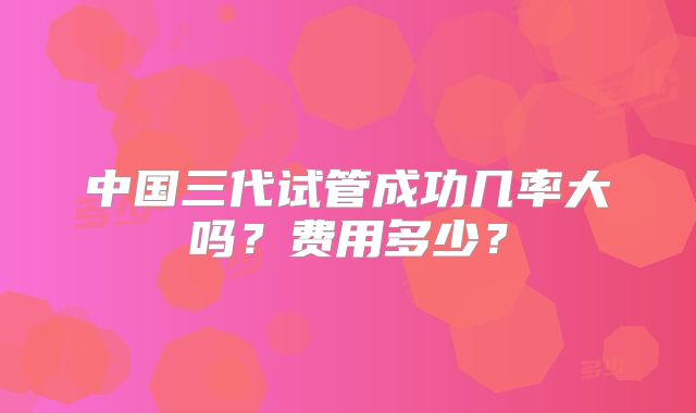 中国三代试管成功几率大吗?费用多少?