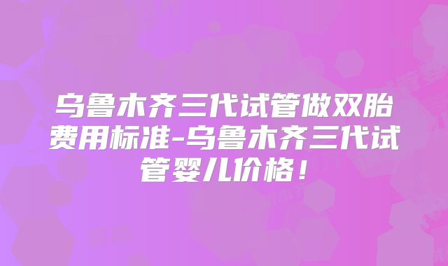 乌鲁木齐三代试管做双胎费用标准-乌鲁木齐三代试管婴儿价格！