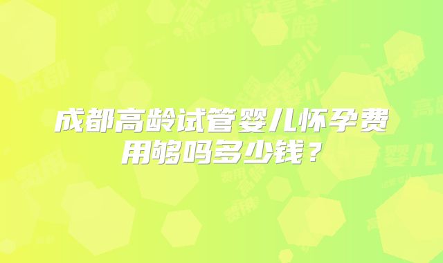 成都高龄试管婴儿怀孕费用够吗多少钱？