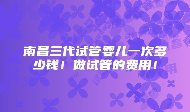 南昌三代试管婴儿一次多少钱！做试管的费用！