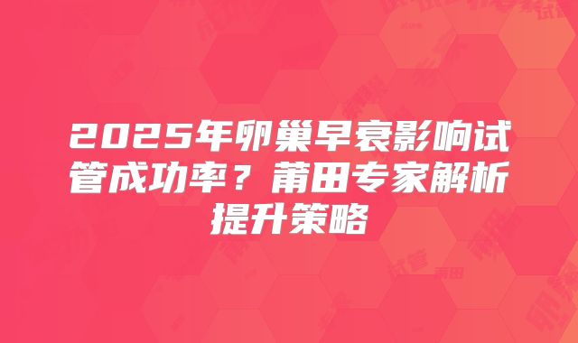 2025年卵巢早衰影响试管成功率？莆田专家解析提升策略
