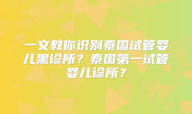 一文教你识别泰国试管婴儿黑诊所?泰国第一试管婴儿诊所?