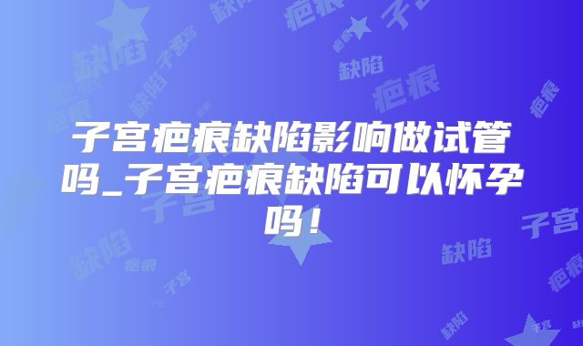 子宫疤痕缺陷影响做试管吗_子宫疤痕缺陷可以怀孕吗！