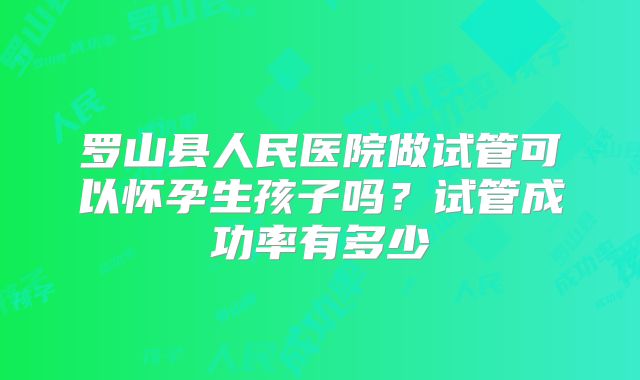 罗山县人民医院做试管可以怀孕生孩子吗？试管成功率有多少