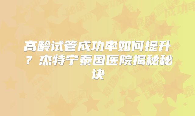 高龄试管成功率如何提升?杰特宁泰国医院揭秘秘诀