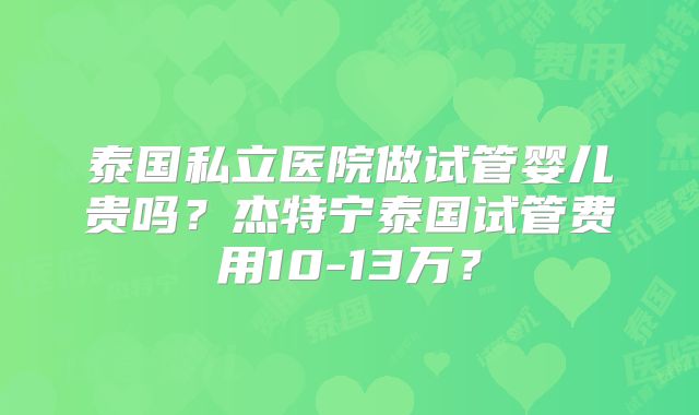 泰国私立医院做试管婴儿贵吗?杰特宁泰国试管费用10-13万?