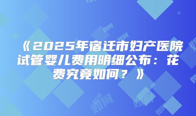 《2025年宿迁市妇产医院试管婴儿费用明细公布:花费究竟如何?》