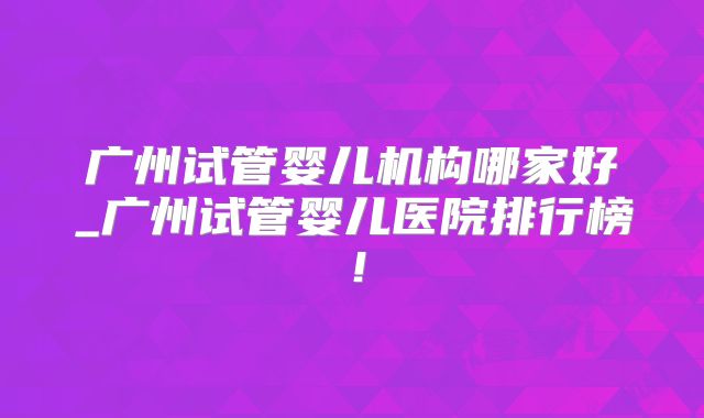 广州试管婴儿机构哪家好_广州试管婴儿医院排行榜！