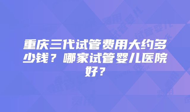 重庆三代试管费用大约多少钱?哪家试管婴儿医院好?