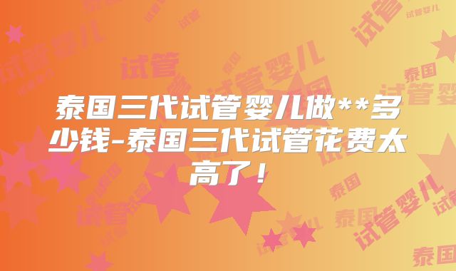 泰国三代试管婴儿做**多少钱-泰国三代试管花费太高了！