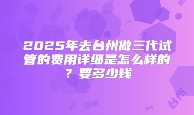2025年去台州做三代试管的费用详细是怎么样的?要多少钱