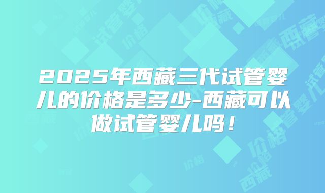 2025年西藏三代试管婴儿的价格是多少-西藏可以做试管婴儿吗！