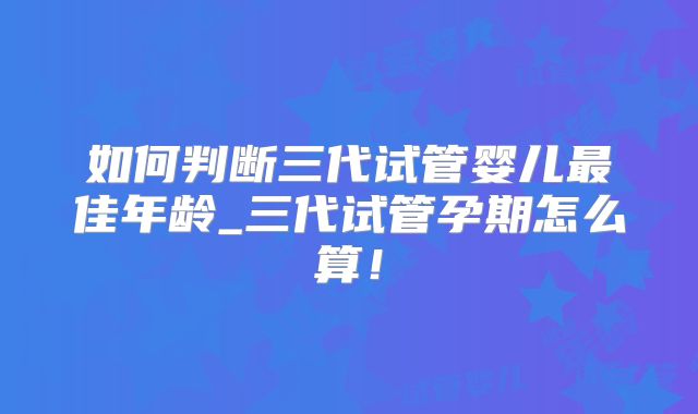 如何判断三代试管婴儿最佳年龄_三代试管孕期怎么算！