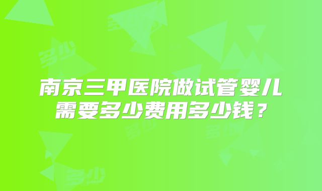 南京三甲医院做试管婴儿需要多少费用多少钱？