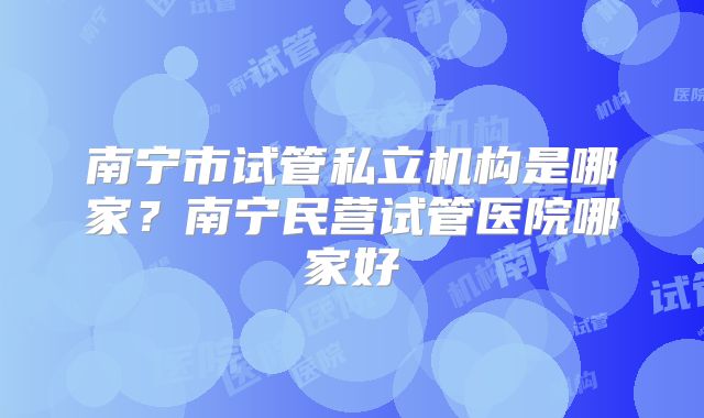 南宁市试管私立机构是哪家？南宁民营试管医院哪家好
