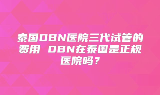 泰国DBN医院三代试管的费用 DBN在泰国是正规医院吗？