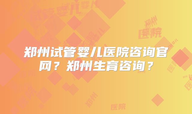 郑州试管婴儿医院咨询官网？郑州生育咨询？