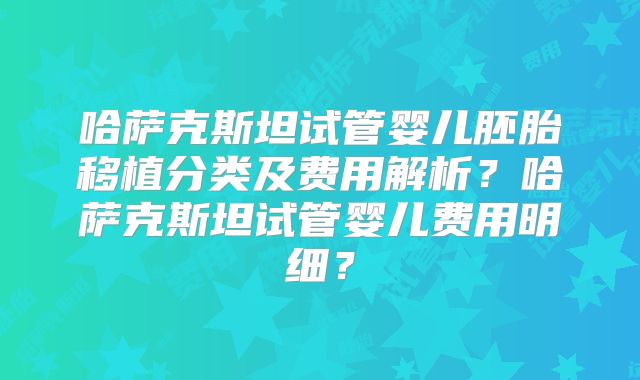 哈萨克斯坦试管婴儿胚胎移植分类及费用解析？哈萨克斯坦试管婴儿费用明细？