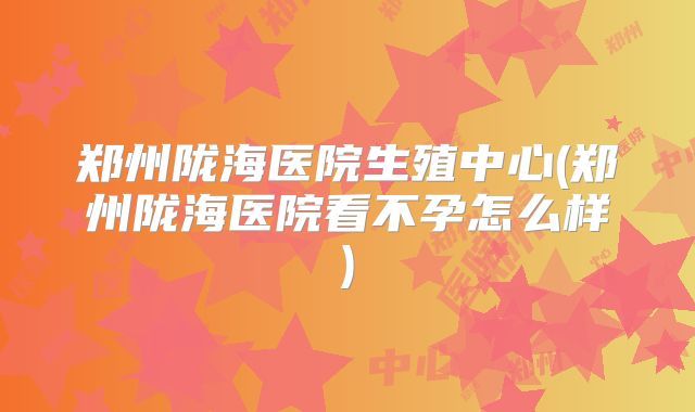 郑州陇海医院生殖中心(郑州陇海医院看不孕怎么样)