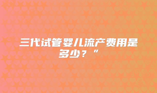 三代试管婴儿流产费用是多少？”
