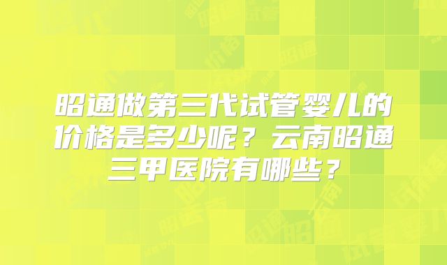 昭通做第三代试管婴儿的价格是多少呢？云南昭通三甲医院有哪些？