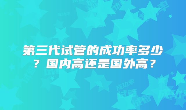 第三代试管的成功率多少？国内高还是国外高？