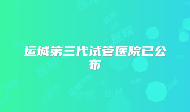 运城第三代试管医院已公布