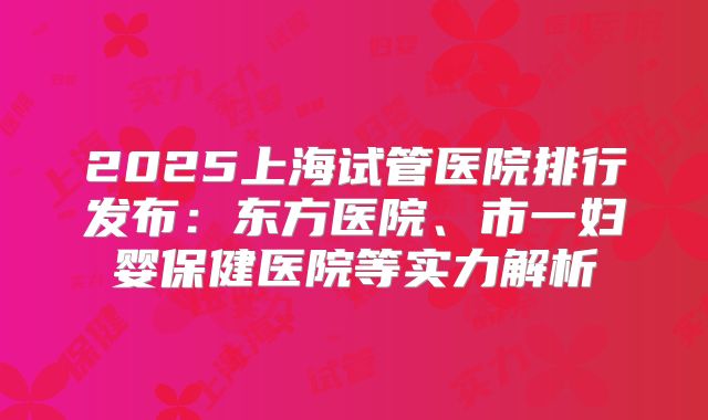 2025上海试管医院排行发布：东方医院、市一妇婴保健医院等实力解析