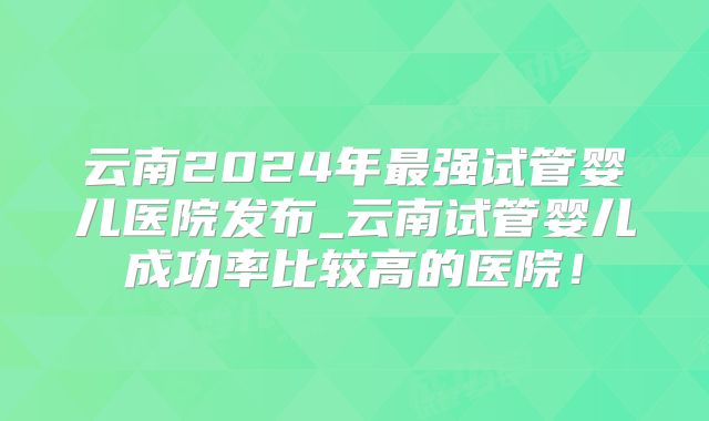 云南2024年最强试管婴儿医院发布_云南试管婴儿成功率比较高的医院!