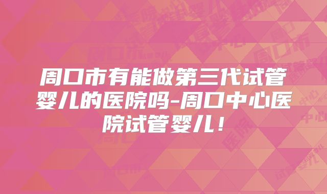 周口市有能做第三代试管婴儿的医院吗-周口中心医院试管婴儿！