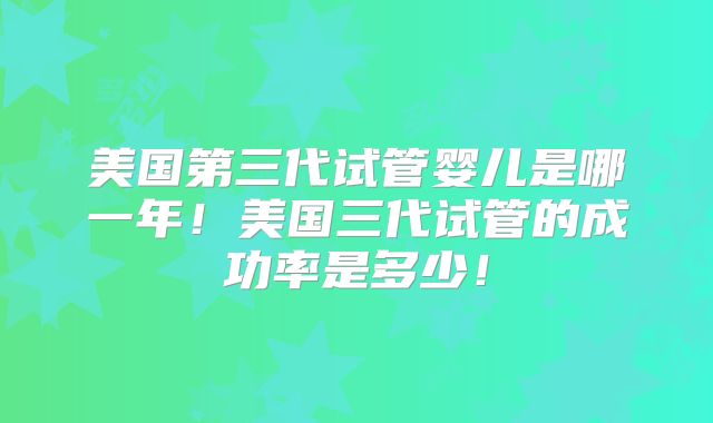 美国第三代试管婴儿是哪一年！美国三代试管的成功率是多少！