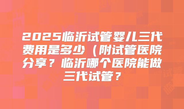 2025临沂试管婴儿三代费用是多少（附试管医院分享？临沂哪个医院能做三代试管？