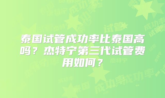 泰国试管成功率比泰国高吗?杰特宁第三代试管费用如何?