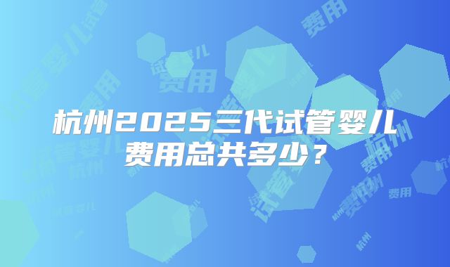 杭州2025三代试管婴儿费用总共多少?