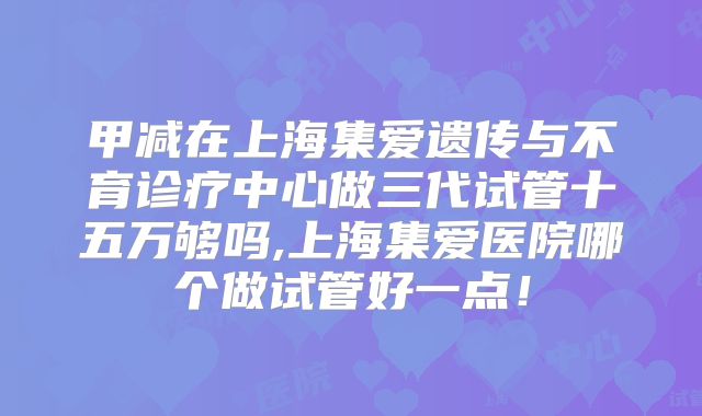 甲减在上海集爱遗传与不育诊疗中心做三代试管十五万够吗,上海集爱医院哪个做试管好一点！