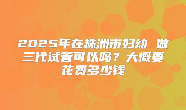 2025年在株洲市妇幼 做三代试管可以吗？大概要花费多少钱