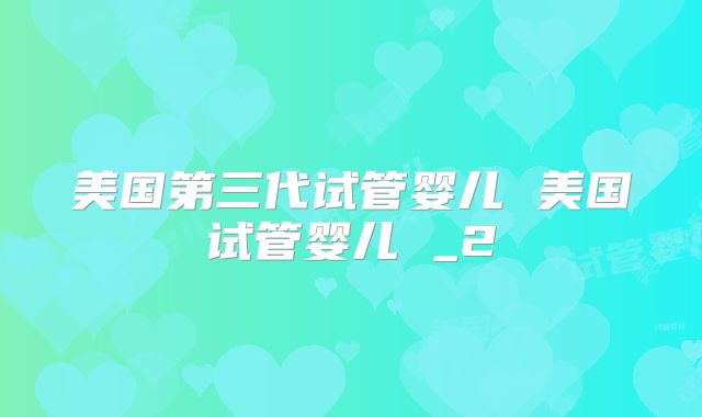 美国第三代试管婴儿 美国试管婴儿 _2