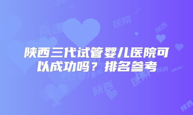 陕西三代试管婴儿医院可以成功吗？排名参考