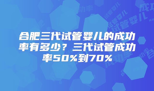 合肥三代试管婴儿的成功率有多少？三代试管成功率50%到70%