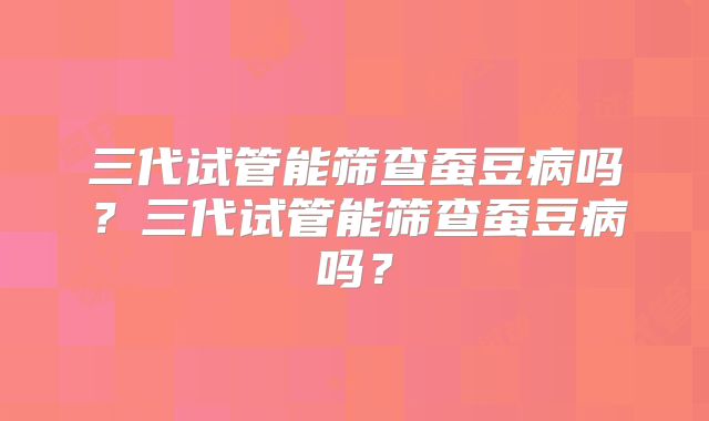 三代试管能筛查蚕豆病吗？三代试管能筛查蚕豆病吗？