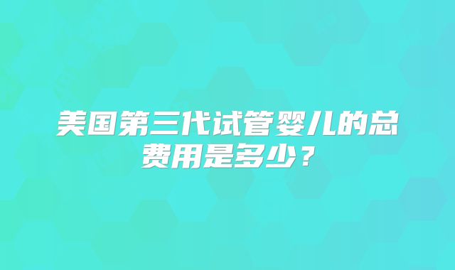 美国第三代试管婴儿的总费用是多少?