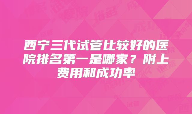 西宁三代试管比较好的医院排名第一是哪家？附上费用和成功率