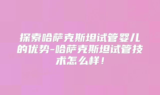 探索哈萨克斯坦试管婴儿的优势-哈萨克斯坦试管技术怎么样！