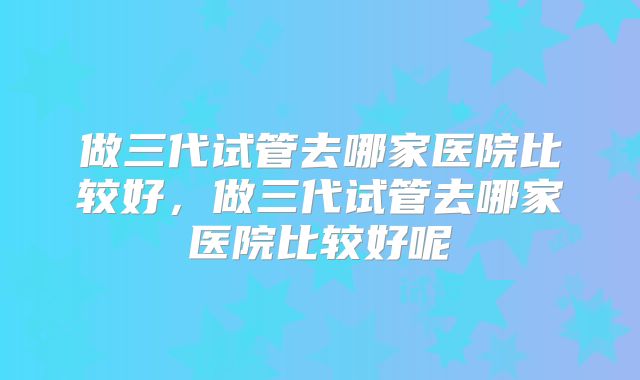 做三代试管去哪家医院比较好，做三代试管去哪家医院比较好呢
