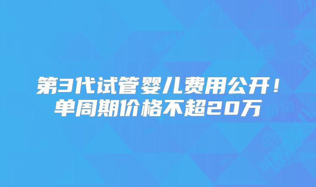 第3代试管婴儿费用公开!单周期价格不超20万
