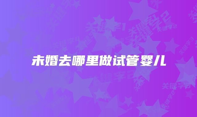 未婚去哪里做试管婴儿