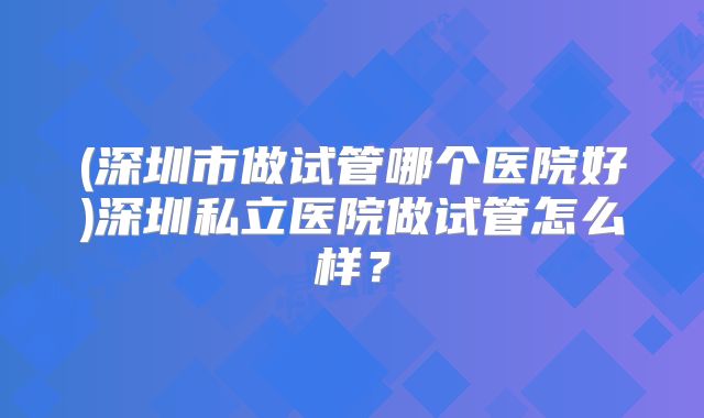 (深圳市做试管哪个医院好)深圳私立医院做试管怎么样？