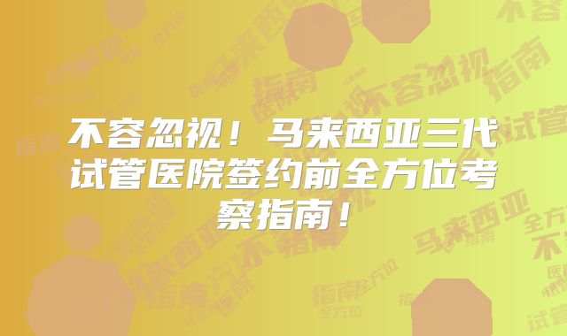 不容忽视！马来西亚三代试管医院签约前全方位考察指南！