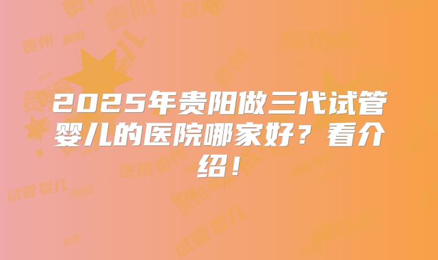 2025年贵阳做三代试管婴儿的医院哪家好？看介绍！